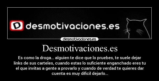 Desmotivaciones.es - Es como la droga... alguien te dice que lo pruebes, te suele dejar
links de sus carteles, cuando estas lo suficiente enganchado eres tu
el que invitas a gente a provarlo y cuando de verdad te quieres dar
cuenta es muy dificil dejarlo...