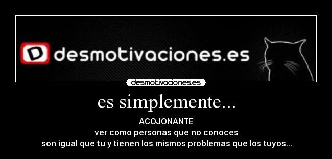 es simplemente... - ACOJONANTE
ver como personas que no conoces
son igual que tu y tienen los mismos problemas que los tuyos...