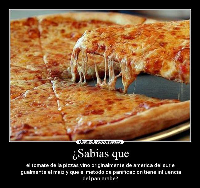 ¿Sabias que - el tomate de la pizzas vino originalmente de america del sur e
igualmente el maiz y que el metodo de panificacion tiene influencia
del pan arabe?