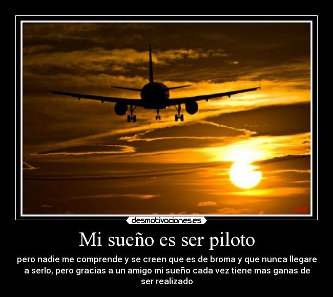 Mi sueño es ser piloto - pero nadie me comprende y se creen que es de broma y que nunca llegare
a serlo, pero gracias a un amigo mi sueño cada vez tiene mas ganas de
ser realizado