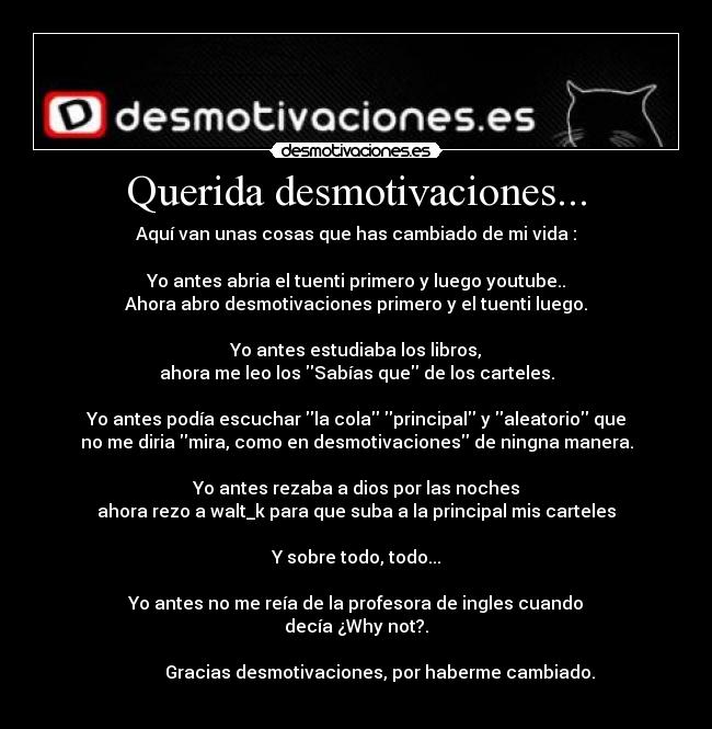 Querida desmotivaciones... - Aquí van unas cosas que has cambiado de mi vida :

Yo antes abria el tuenti primero y luego youtube..
Ahora abro desmotivaciones primero y el tuenti luego.

Yo antes estudiaba los libros,
ahora me leo los Sabías que de los carteles.

Yo antes podía escuchar la cola principal y aleatorio que
no me diria mira, como en desmotivaciones de ningna manera.

Yo antes rezaba a dios por las noches
ahora rezo a walt_k para que suba a la principal mis carteles

Y sobre todo, todo...

Yo antes no me reía de la profesora de ingles cuando
decía ¿Why not?.

           Gracias desmotivaciones, por haberme cambiado.
