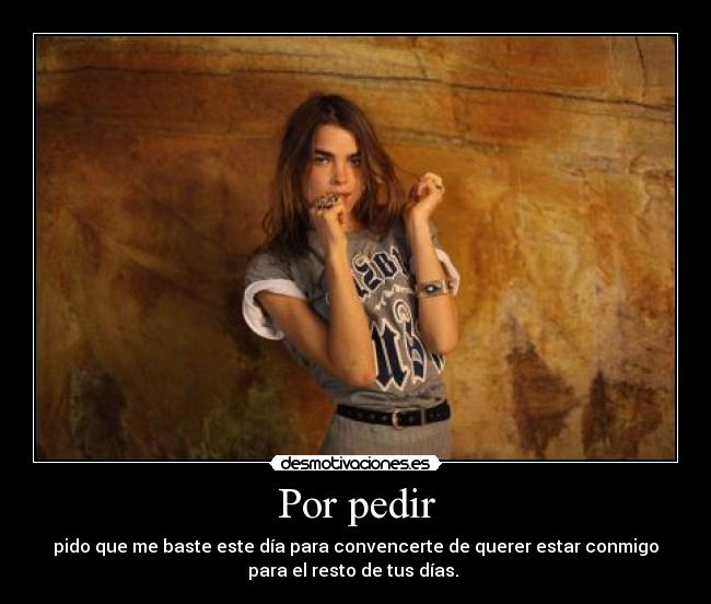 Por pedir - pido que me baste este día para convencerte de querer estar conmigo
para el resto de tus días. 