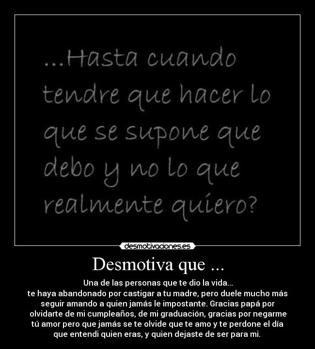 Desmotiva que ... - Una de las personas que te dio la vida...
te haya abandonado por castigar a tu madre, pero duele mucho más
seguir amando a quien jamás le impostante. Gracias papá por
olvidarte de mi cumpleaños, de mi graduación, gracias por negarme
tú amor pero que jamás se te olvide que te amo y te perdone el día
que entendi quien eras, y quien dejaste de ser para mi. 