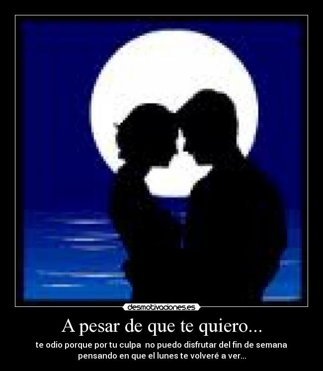 A pesar de que te quiero... - te odio porque por tu culpa no puedo disfrutar del fin de semana
pensando en que el lunes te volveré a ver...