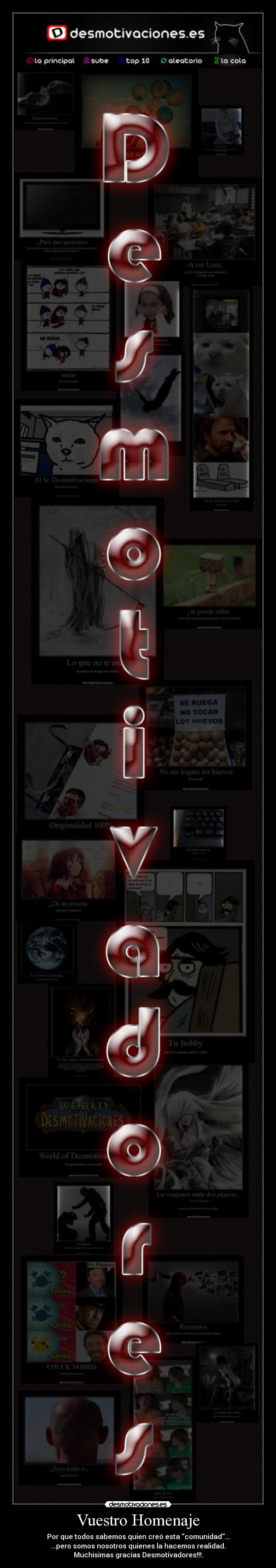 Vuestro Homenaje - Por que todos sabemos quien creó esta comunidad...
...pero somos nosotros quienes la hacemos realidad.
Muchisimas gracias Desmotivadores!!!.