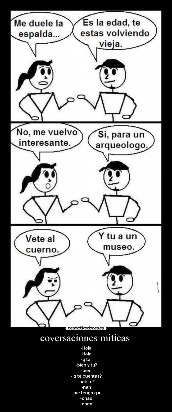 coversaciones miticas  - -Hola
-Hola
-q tal
-bien y tu?
-bien
- q te cuentas?
-nah tu?
-nah
-me tengo q ir
-chao
-chao