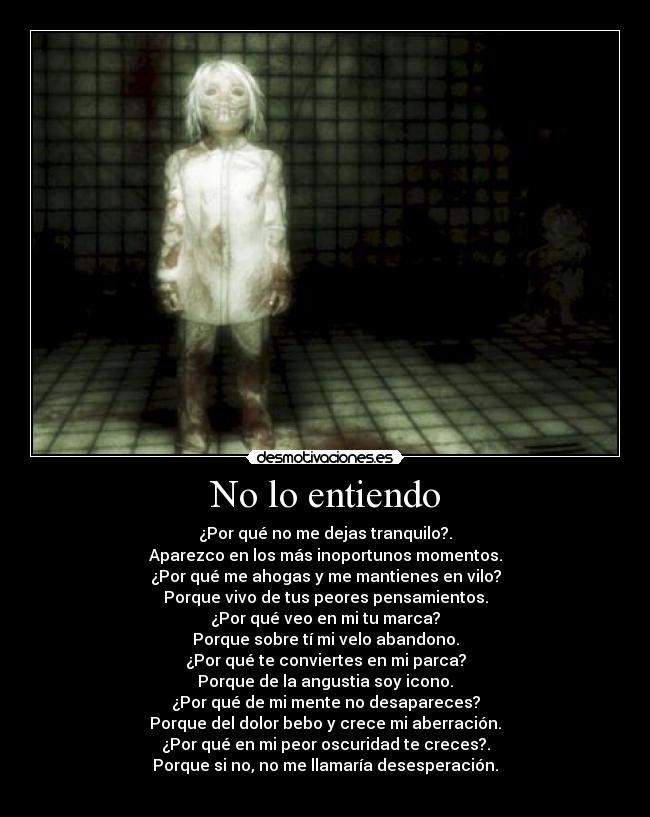 No lo entiendo - ¿Por qué no me dejas tranquilo?.
Aparezco en los más inoportunos momentos.
¿Por qué me ahogas y me mantienes en vilo?
Porque vivo de tus peores pensamientos.
¿Por qué veo en mi tu marca?
Porque sobre tí mi velo abandono.
¿Por qué te conviertes en mi parca?
Porque de la angustia soy icono.
¿Por qué de mi mente no desapareces?
Porque del dolor bebo y crece mi aberración.
¿Por qué en mi peor oscuridad te creces?.
Porque si no, no me llamaría desesperación.
 