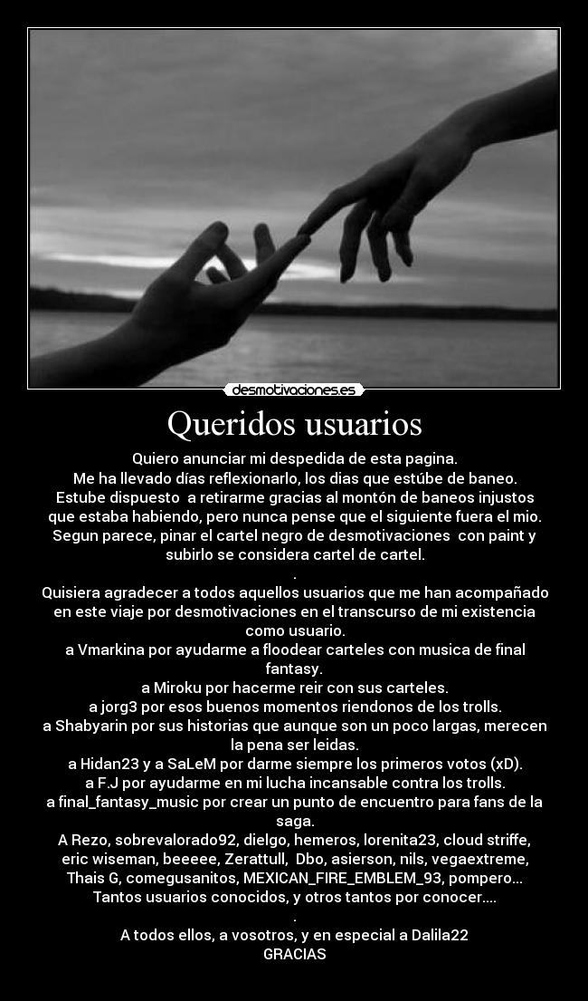 Queridos usuarios - Quiero anunciar mi despedida de esta pagina.
Me ha llevado días reflexionarlo, los dias que estúbe de baneo.
Estube dispuesto  a retirarme gracias al montón de baneos injustos
que estaba habiendo, pero nunca pense que el siguiente fuera el mio.
Segun parece, pinar el cartel negro de desmotivaciones  con paint y
subirlo se considera cartel de cartel.
.
Quisiera agradecer a todos aquellos usuarios que me han acompañado
en este viaje por desmotivaciones en el transcurso de mi existencia
como usuario.
a Vmarkina por ayudarme a floodear carteles con musica de final
fantasy.
a Miroku por hacerme reir con sus carteles.
a jorg3 por esos buenos momentos riendonos de los trolls.
a Shabyarin por sus historias que aunque son un poco largas, merecen
la pena ser leidas.
a Hidan23 y a SaLeM por darme siempre los primeros votos (xD).
a F.J por ayudarme en mi lucha incansable contra los trolls.
a final_fantasy_music por crear un punto de encuentro para fans de la
saga.
A Rezo, sobrevalorado92, dielgo, hemeros, lorenita23, cloud striffe,
eric wiseman, beeeee, Zerattull,  Dbo, asierson, nils, vegaextreme,
Thais G, comegusanitos, MEXICAN_FIRE_EMBLEM_93, pompero...
Tantos usuarios conocidos, y otros tantos por conocer....
.
A todos ellos, a vosotros, y en especial a Dalila22
GRACIAS
