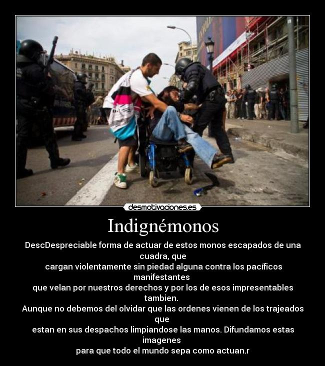 Indignémonos - DescDespreciable forma de actuar de estos monos escapados de una cuadra, que
cargan violentamente sin piedad alguna contra los pacíficos manifestantes
que velan por nuestros derechos y por los de esos impresentables tambien.
Aunque no debemos del olvidar que las ordenes vienen de los trajeados que
estan en sus despachos limpiandose las manos. Difundamos estas imagenes
para que todo el mundo sepa como actuan.r