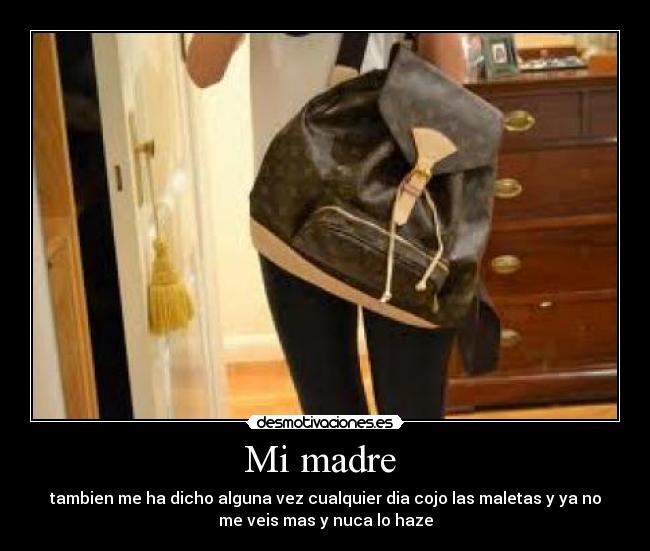 Mi madre  - tambien me ha dicho alguna vez cualquier dia cojo las maletas y ya no
me veis mas y nuca lo haze