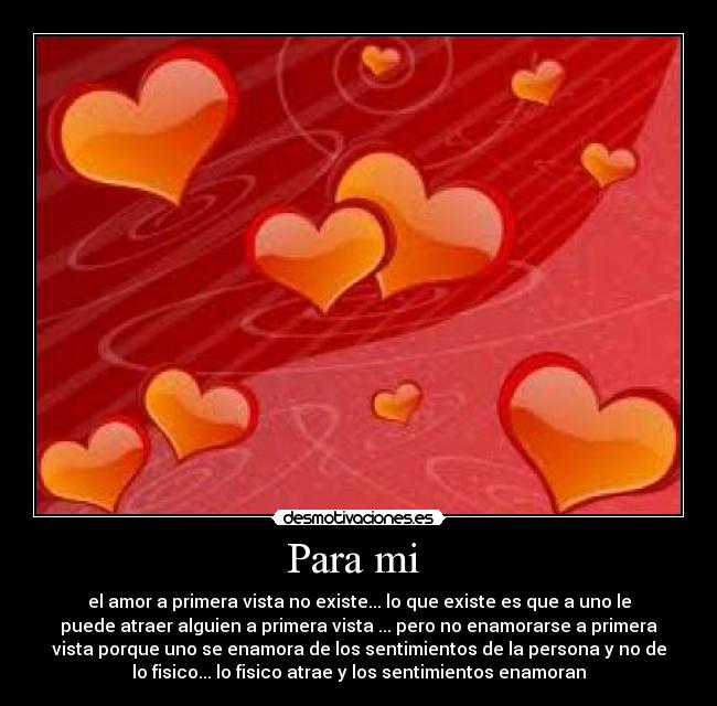 Para mi - el amor a primera vista no existe... lo que existe es que a uno le
puede atraer alguien a primera vista ... pero no enamorarse a primera
vista porque uno se enamora de los sentimientos de la persona y no de
lo fisico... lo fisico atrae y los sentimientos enamoran