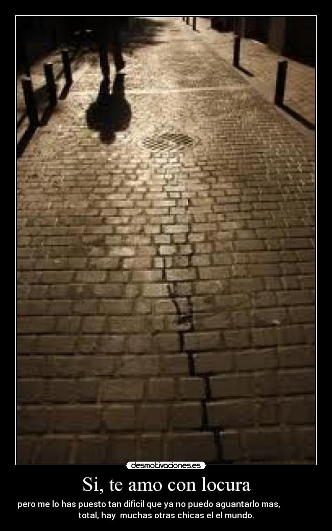 Si, te amo con locura - pero me lo has puesto tan dificil que ya no puedo aguantarlo mas,
total, hay muchas otras chicas el el mundo.