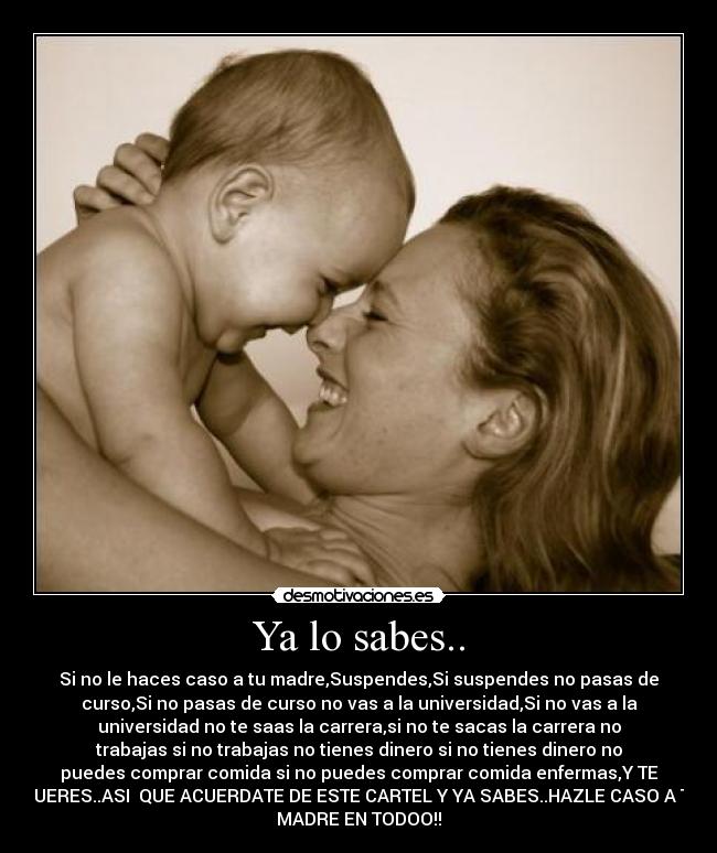 Ya lo sabes.. - Si no le haces caso a tu madre,Suspendes,Si suspendes no pasas de
curso,Si no pasas de curso no vas a la universidad,Si no vas a la
universidad no te saas la carrera,si no te sacas la carrera no
trabajas si no trabajas no tienes dinero si no tienes dinero no
puedes comprar comida si no puedes comprar comida enfermas,Y TE
MUERES..ASI QUE ACUERDATE DE ESTE CARTEL Y YA SABES..HAZLE CASO A TU
MADRE EN TODOO!!