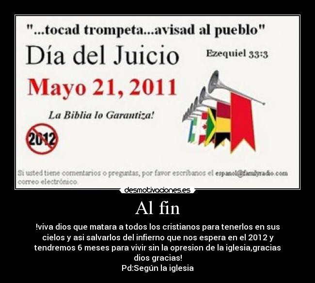 Al fin - !viva dios que matara a todos los cristianos para tenerlos en sus
cielos y asi salvarlos del infierno que nos espera en el 2012 y
tendremos 6 meses para vivir sin la opresion de la iglesia,gracias
dios gracias!
Pd:Según la iglesia