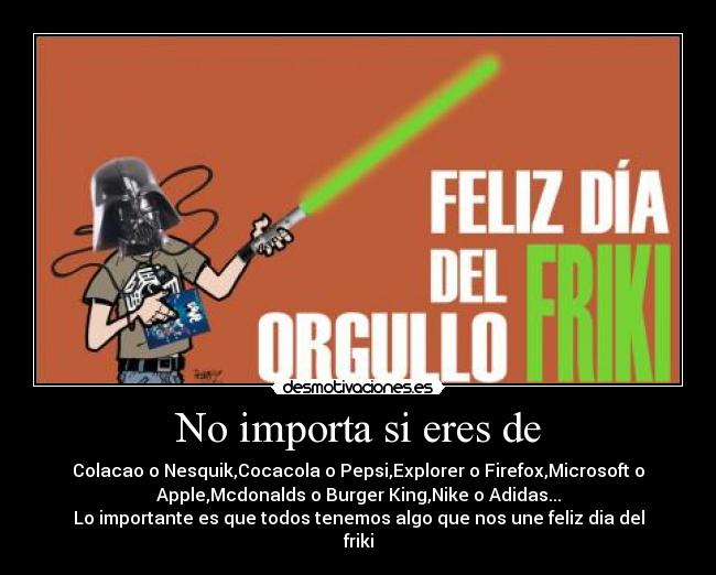 No importa si eres de - Colacao o Nesquik,Cocacola o Pepsi,Explorer o Firefox,Microsoft o
Apple,Mcdonalds o Burger King,Nike o Adidas...
Lo importante es que todos tenemos algo que nos une feliz dia del
friki