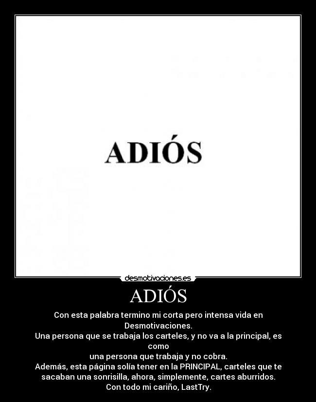 ADIÓS - Con esta palabra termino mi corta pero intensa vida en
Desmotivaciones.
Una persona que se trabaja los carteles, y no va a la principal, es
como
una persona que trabaja y no cobra.
Además, esta página solía tener en la PRINCIPAL, carteles que te
sacaban una sonrisilla, ahora, simplemente, cartes aburridos.
Con todo mi cariño, LastTry.