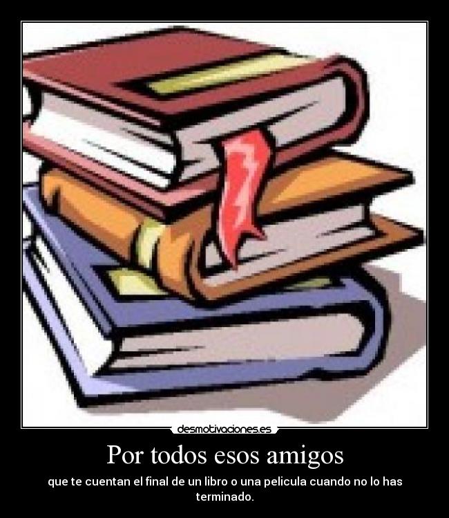 Por todos esos amigos - que te cuentan el final de un libro o una pelicula cuando no lo has terminado.