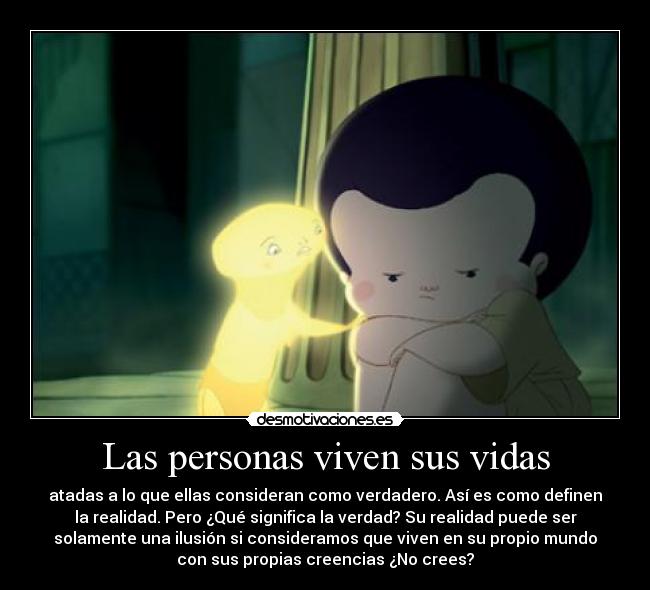 Las personas viven sus vidas - atadas a lo que ellas consideran como verdadero. Así es como definen
la realidad. Pero ¿Qué significa la verdad? Su realidad puede ser
solamente una ilusión si consideramos que viven en su propio mundo
con sus propias creencias ¿No crees?