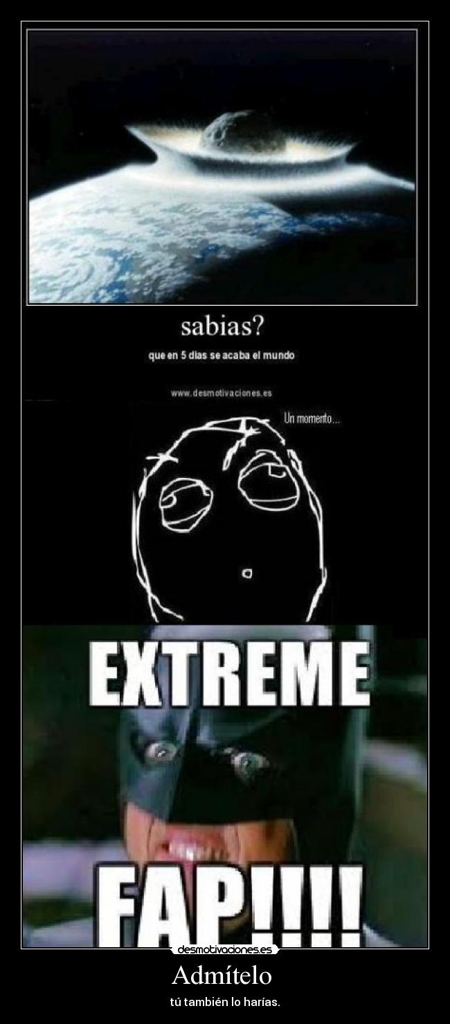 Admítelo  - tú también lo harías.