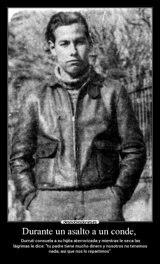 Durante un asalto a un conde,  -  Durruti consuela a su hijita aterrorizada y mientras le seca las
lágrimas le dice: tu padre tiene mucho dinero y nosotros no tenemos
nada, así que nos lo repartimos.
