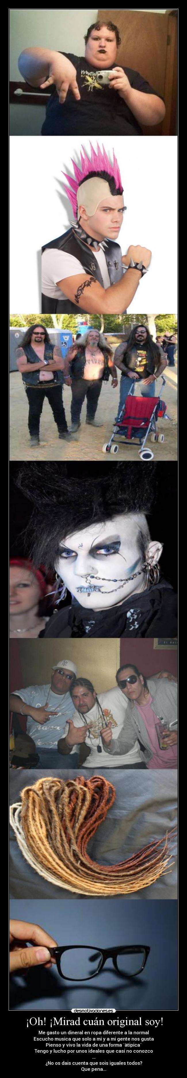 ¡Oh! ¡Mirad cuán original soy! - Me gasto un dineral en ropa diferente a la normal
Escucho musica que solo a mi y a mi gente nos gusta
Pienso y vivo la vida de una forma `àtipica´
Tengo y lucho por unos ideales que casi no conozco
...
¿No os dais cuenta que sois iguales todos?
Que pena...