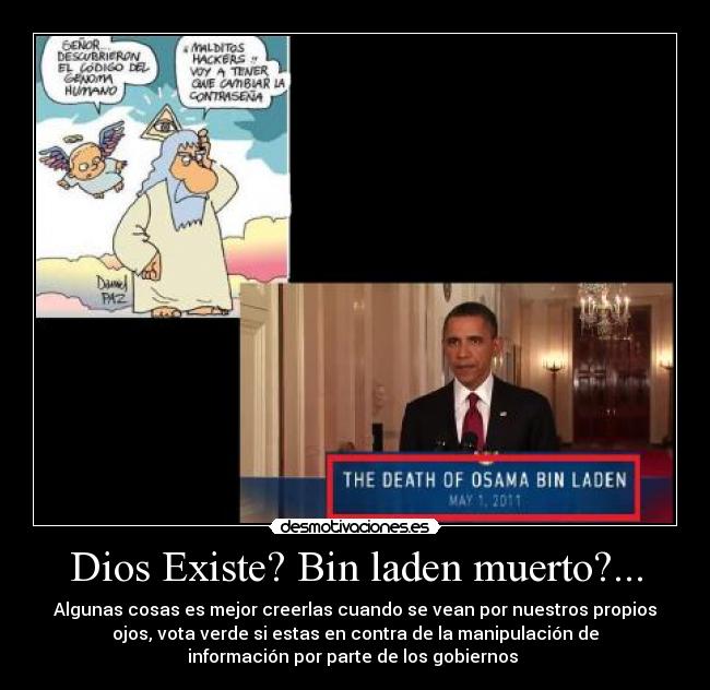 Dios Existe? Bin laden muerto?... - Algunas cosas es mejor creerlas cuando se vean por nuestros propios
ojos, vota verde si estas en contra de la manipulación de
información por parte de los gobiernos 