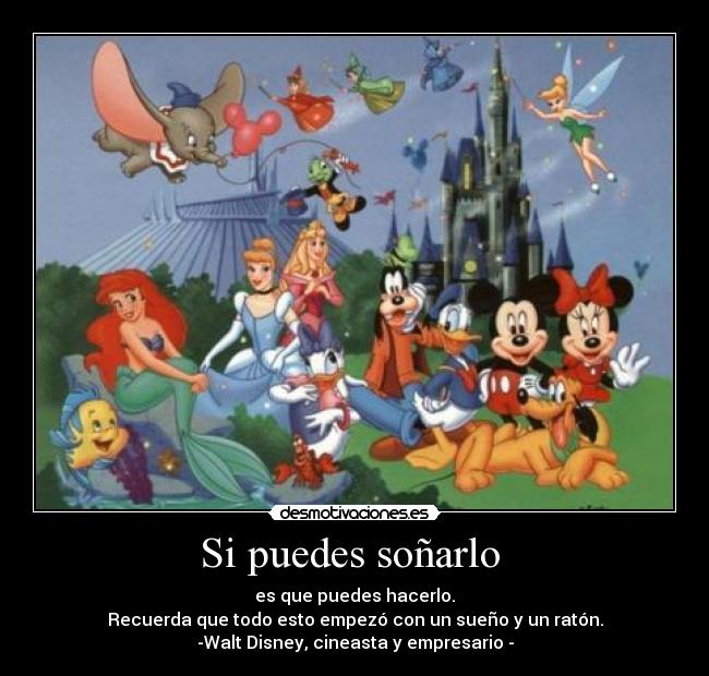 Si puedes soñarlo  - es que puedes hacerlo.
Recuerda que todo esto empezó con un sueño y un ratón.
-Walt Disney, cineasta y empresario -