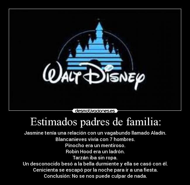 Estimados padres de familia: - Jasmine tenía una relación con un vagabundo llamado Aladín.
Blancanieves vivía con 7 hombres.
Pinocho era un mentiroso.
Robin Hood era un ladrón.
Tarzán iba sin ropa.
Un desconocido besó a la bella durmiente y ella se casó con él.
Cenicienta se escapó por la noche para ir a una fiesta.
Conclusión: No se nos puede culpar de nada.