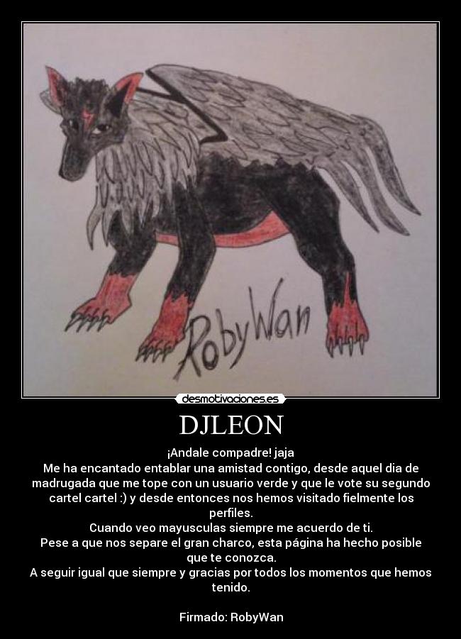 DJLEON - ¡Andale compadre! jaja
Me ha encantado entablar una amistad contigo, desde aquel dia de
madrugada que me tope con un usuario verde y que le vote su segundo
cartel cartel :) y desde entonces nos hemos visitado fielmente los
perfiles.
Cuando veo mayusculas siempre me acuerdo de ti.
Pese a que nos separe el gran charco, esta página ha hecho posible
que te conozca.
A seguir igual que siempre y gracias por todos los momentos que hemos
tenido.
Firmado: RobyWan