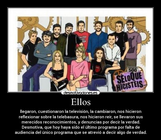 Ellos - llegaron, cuestionaron la televisión, la cambiaron, nos hicieron
reflexionar sobre la telebasura, nos hicieron reir, se llevaron sus
merecidos reconocimientos, y denuncias por decir la verdad.
Desmotiva, que hoy haya sido el último programa por falta de
audiencia del único programa que se atrevió a decir algo de verdad.