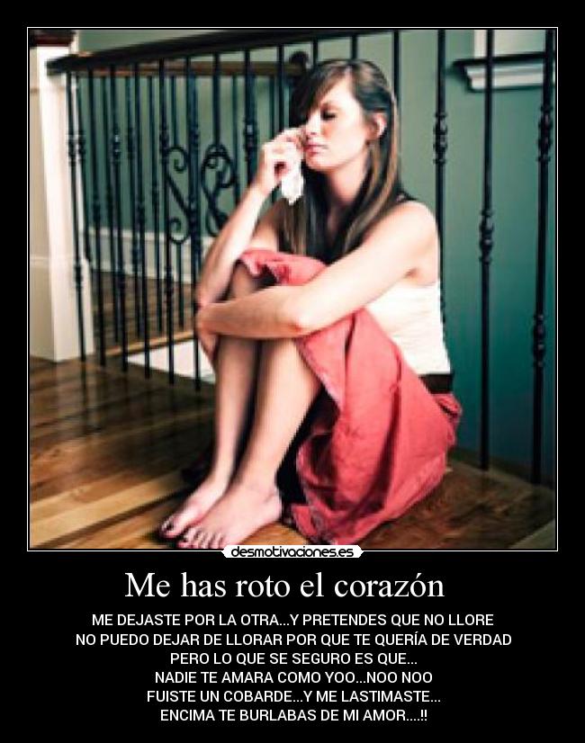 Me has roto el corazón - ME DEJASTE POR LA OTRA...Y PRETENDES QUE NO LLORE
NO PUEDO DEJAR DE LLORAR POR QUE TE QUERÍA DE VERDAD
PERO LO QUE SE SEGURO ES QUE...
NADIE TE AMARA COMO YOO...NOO NOO
FUISTE UN COBARDE...Y ME LASTIMASTE...
ENCIMA TE BURLABAS DE MI AMOR....!!