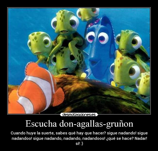 Escucha don-agallas-gruñon - Cuando huye la suerte, sabes qué hay que hacer? sigue nadando! sigue
nadandoo! sigue nadando, nadando, nadandooo! ¿qué se hace? Nadar!
sí! :)