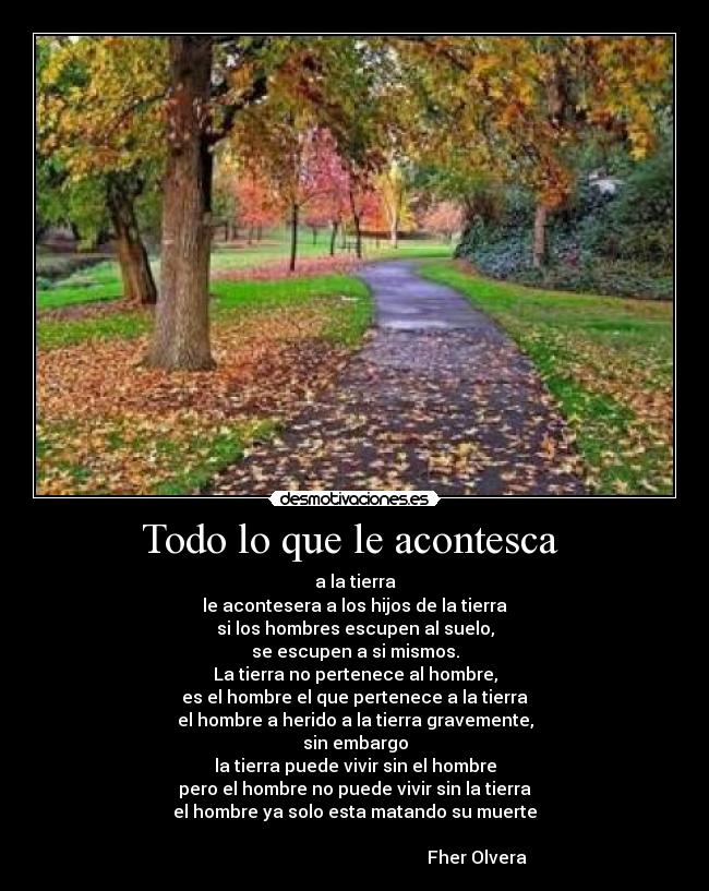 Todo lo que le acontesca - a la tierra
le acontesera a los hijos de la tierra
si los hombres escupen al suelo,
se escupen a si mismos.
La tierra no pertenece al hombre,
es el hombre el que pertenece a la tierra
el hombre a herido a la tierra gravemente,
sin embargo
la tierra puede vivir sin el hombre
pero el hombre no puede vivir sin la tierra
el hombre ya solo esta matando su muerte
Fher Olvera