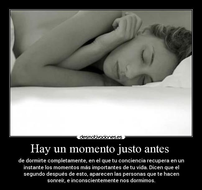 Hay un momento justo antes  - de dormirte completamente, en el que tu conciencia recupera en un
instante los momentos más importantes de tu vida. Dicen que el
segundo después de esto, aparecen las personas que te hacen
sonreír, e inconscientemente nos dormimos.