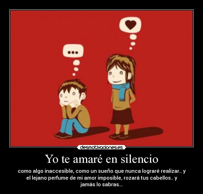Yo te amaré en silencio - como algo inaccesible, como un sueño que nunca lograré realizar.. y
el lejano perfume de mi amor imposible, rozará tus cabellos.. y
jamás lo sabras...