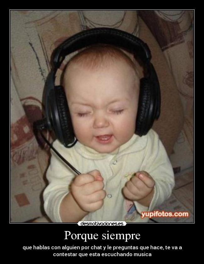 Porque siempre - que hablas con alguien por chat y le preguntas que hace, te va a
contestar que esta escuchando musica