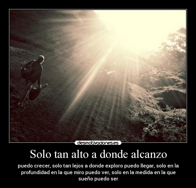 Solo tan alto a donde alcanzo - puedo crecer, solo tan lejos a donde exploro puedo llegar, solo en la
profundidad en la que miro puedo ver, solo en la medida en la que
sueño puedo ser