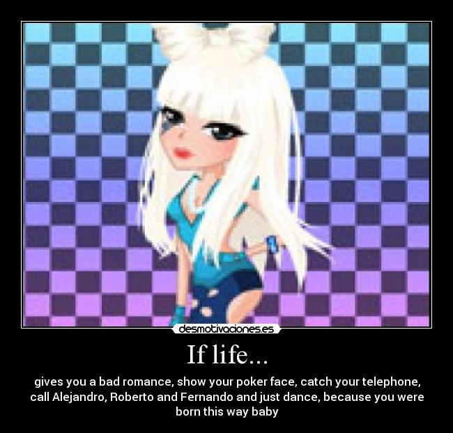 If life... - gives you a bad romance, show your poker face, catch your telephone,
call Alejandro, Roberto and Fernando and just dance, because you were
born this way baby