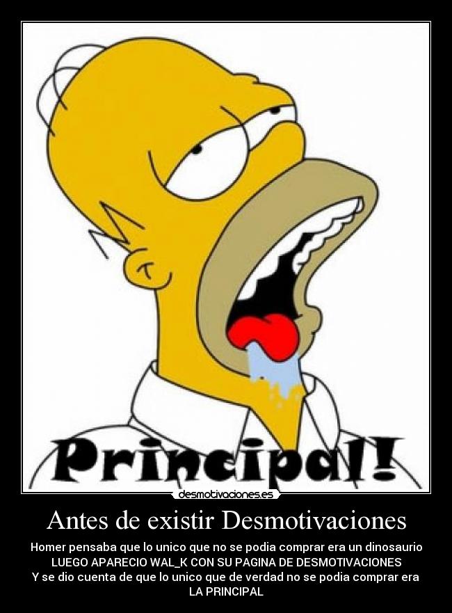 Antes de existir Desmotivaciones - Homer pensaba que lo unico que no se podia comprar era un dinosaurio
LUEGO APARECIO WAL_K CON SU PAGINA DE DESMOTIVACIONES
Y se dio cuenta de que lo unico que de verdad no se podia comprar era
LA PRINCIPAL