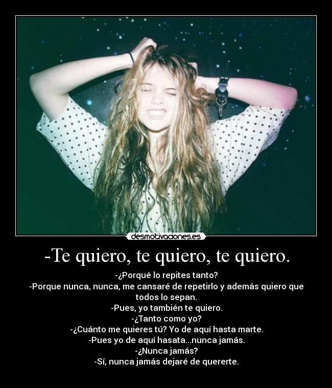 -Te quiero, te quiero, te quiero. - -¿Porqué lo repites tanto?
-Porque nunca, nunca, me cansaré de repetirlo y además quiero que todos lo sepan.
-Pues, yo también te quiero.
-¿Tanto como yo?
-¿Cuánto me quieres tú? Yo de aquí hasta marte.
-Pues yo de aquí hasata...nunca jamás.
-¿Nunca jamás?
-Sí, nunca jamás dejaré de quererte.
