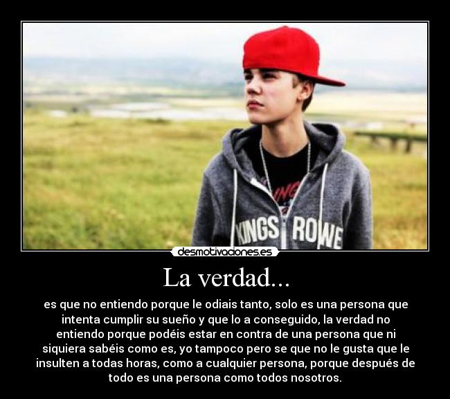 La verdad... - es que no entiendo porque le odiais tanto, solo es una persona que
intenta cumplir su sueño y que lo a conseguido, la verdad no
entiendo porque podéis estar en contra de una persona que ni
siquiera sabéis como es, yo tampoco pero se que no le gusta que le
insulten a todas horas, como a cualquier persona, porque después de
todo es una persona como todos nosotros.