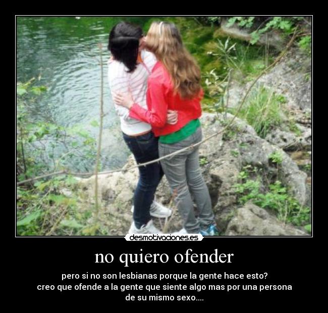 no quiero ofender - pero si no son lesbianas porque la gente hace esto?
creo que ofende a la gente que siente algo mas por una persona
de su mismo sexo....