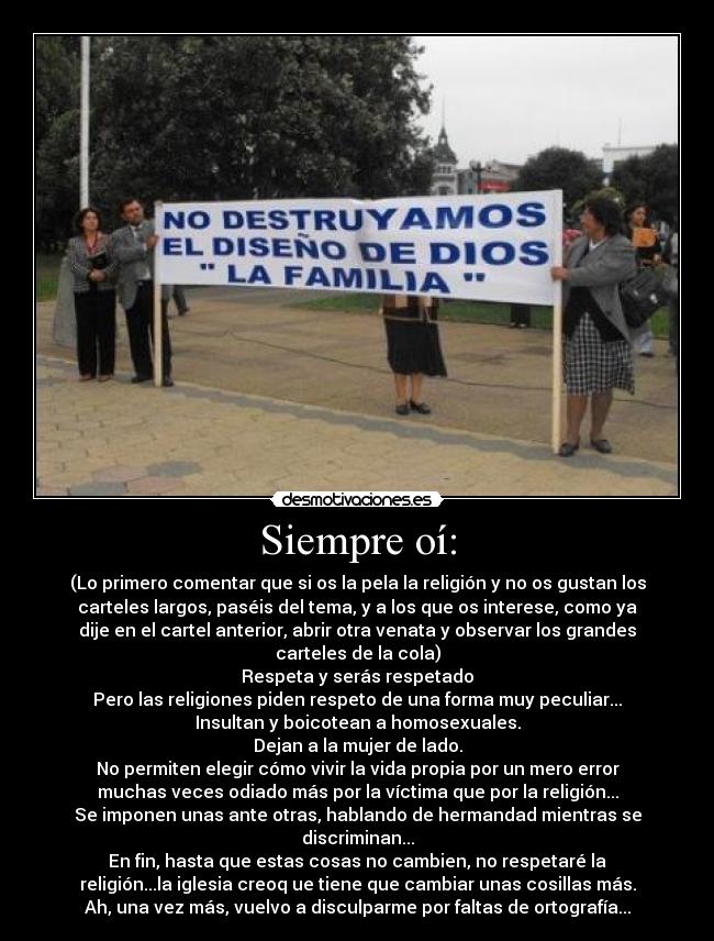 Siempre oí: - (Lo primero comentar que si os la pela la religión y no os gustan los
carteles largos, paséis del tema, y a los que os interese, como ya
dije en el cartel anterior, abrir otra venata y observar los grandes
carteles de la cola)
Respeta y serás respetado
Pero las religiones piden respeto de una forma muy peculiar...
Insultan y boicotean a homosexuales.
Dejan a la mujer de lado.
No permiten elegir cómo vivir la vida propia por un mero error
muchas veces odiado más por la víctima que por la religión...
Se imponen unas ante otras, hablando de hermandad mientras se
discriminan...
En fin, hasta que estas cosas no cambien, no respetaré la
religión...la iglesia creoq ue tiene que cambiar unas cosillas más.
Ah, una vez más, vuelvo a disculparme por faltas de ortografía...