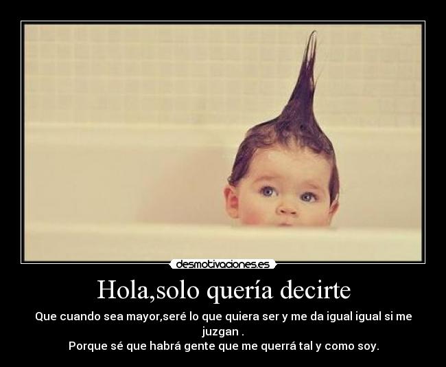 Hola,solo quería decirte - Que cuando sea mayor,seré lo que quiera ser y me da igual igual si me juzgan .
Porque sé que habrá gente que me querrá tal y como soy.