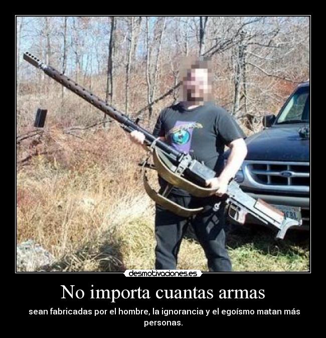 No importa cuantas armas -  sean fabricadas por el hombre, la ignorancia y el egoísmo matan más personas.