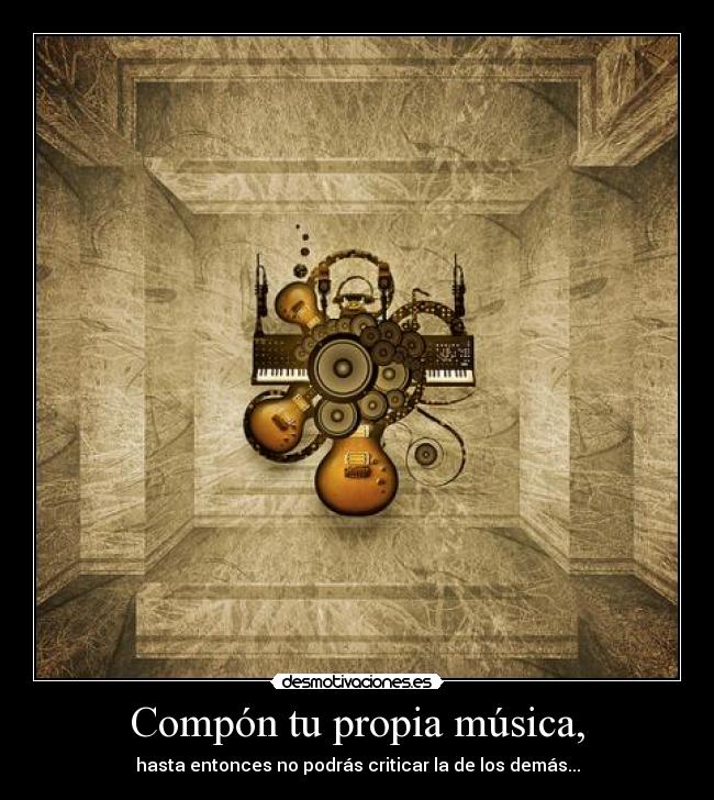 Compón tu propia música, - hasta entonces no podrás criticar la de los demás...