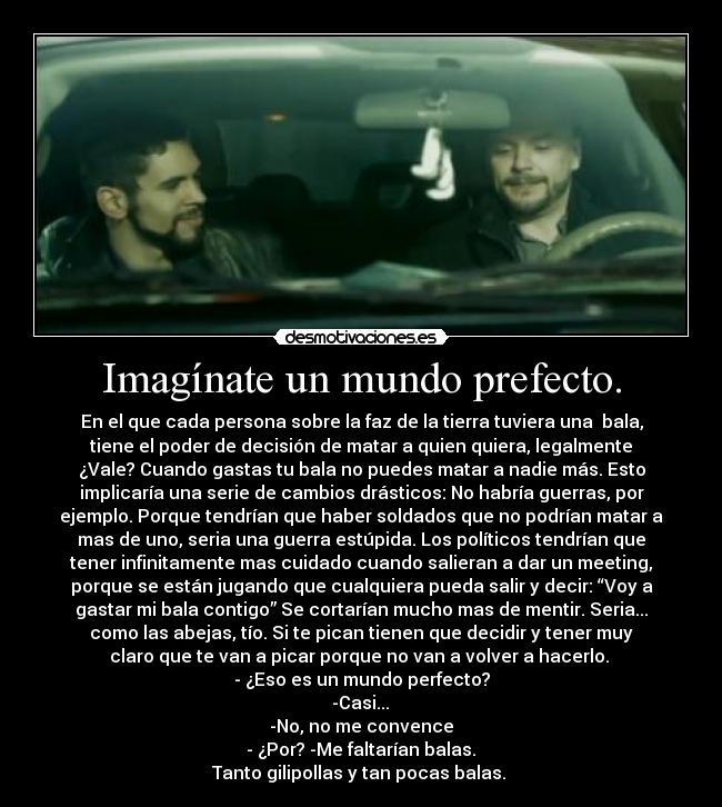 Imagínate un mundo prefecto. - En el que cada persona sobre la faz de la tierra tuviera una  bala,
tiene el poder de decisión de matar a quien quiera, legalmente
¿Vale? Cuando gastas tu bala no puedes matar a nadie más. Esto
implicaría una serie de cambios drásticos: No habría guerras, por
ejemplo. Porque tendrían que haber soldados que no podrían matar a
mas de uno, seria una guerra estúpida. Los políticos tendrían que
tener infinitamente mas cuidado cuando salieran a dar un meeting,
porque se están jugando que cualquiera pueda salir y decir: “Voy a
gastar mi bala contigo” Se cortarían mucho mas de mentir. Seria...
como las abejas, tío. Si te pican tienen que decidir y tener muy
claro que te van a picar porque no van a volver a hacerlo. 
- ¿Eso es un mundo perfecto?
 -Casi... 
-No, no me convence
 - ¿Por? -Me faltarían balas. 
Tanto gilipollas y tan pocas balas. 