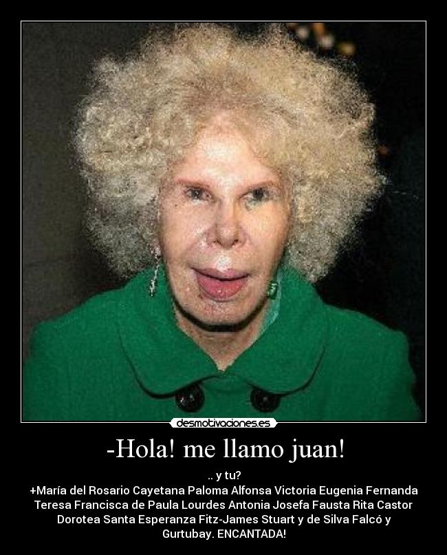 -Hola! me llamo juan! - .. y tu?
+María del Rosario Cayetana Paloma Alfonsa Victoria Eugenia Fernanda
Teresa Francisca de Paula Lourdes Antonia Josefa Fausta Rita Castor
Dorotea Santa Esperanza Fitz-James Stuart y de Silva Falcó y
Gurtubay. ENCANTADA!