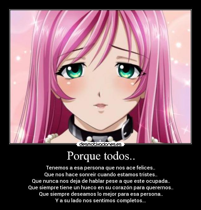 Porque todos.. - Tenemos a esa persona que nos ace felices..
Que nos hace sonreir cuando estamos tristes..
Que nunca nos deja de hablar pese a que este ocupada..
Que siempre tiene un hueco en su corazón para querernos..
Que siempre deseamos lo mejor para esa persona..
Y a su lado nos sentimos completos...