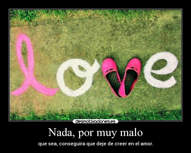 Nada, por muy malo - que sea, conseguira que deje de creer en el amor.